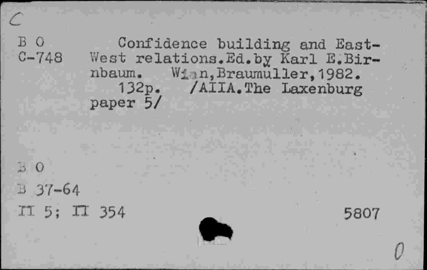 ﻿B 0	Confidence building and East-
C-748 West relations.Ed.by Karl E.Birnbaum. Wiin,Braumuller,1982.
132p. /AHA. The Laxenburg paper 5/
B 0
B 37-64
H 5; IT 354
5807
0